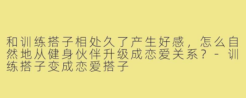 和训练搭子相处久了产生好感,怎么自然地从健身伙伴升级成恋爱关系?-训练搭子变成恋爱搭子
