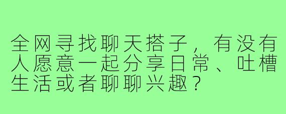 全网寻找聊天搭子，有没有人愿意一起分享日常、吐槽生活或者聊聊兴趣？