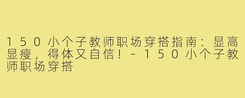150小个子教师职场穿搭指南：显高显瘦，得体又自信！-150小个子教师职场穿搭