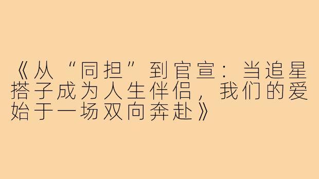 《从“同担”到官宣：当追星搭子成为人生伴侣，我们的爱始于一场双向奔赴》