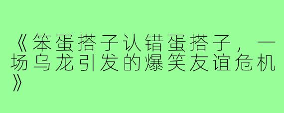 《笨蛋搭子认错蛋搭子,一场乌龙引发的爆笑友谊危机》