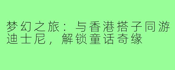 梦幻之旅：与香港搭子同游迪士尼，解锁童话奇缘