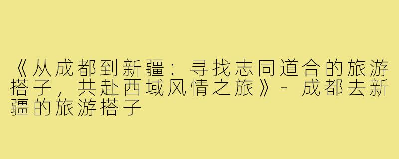 《从成都到新疆：寻找志同道合的旅游搭子，共赴西域风情之旅》-成都去新疆的旅游搭子