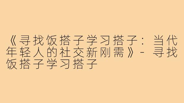 《寻找饭搭子学习搭子：当代年轻人的社交新刚需》-寻找饭搭子学习搭子