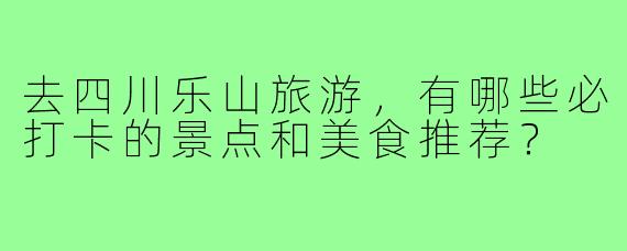 去四川乐山旅游,有哪些必打卡的景点和美食推荐?