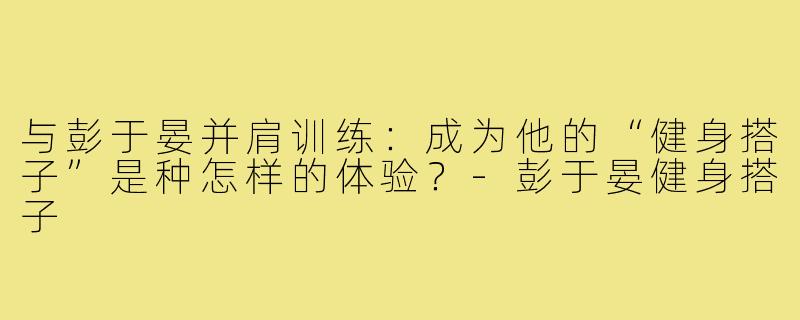 与彭于晏并肩训练：成为他的“健身搭子”是种怎样的体验？-彭于晏健身搭子