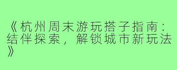 《杭州周末游玩搭子指南：结伴探索，解锁城市新玩法》