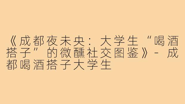 《成都夜未央：大学生“喝酒搭子”的微醺社交图鉴》-成都喝酒搭子大学生