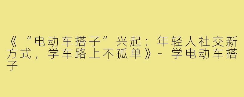 《“电动车搭子”兴起:年轻人社交新方式,学车路上不孤单》-学电动车搭子