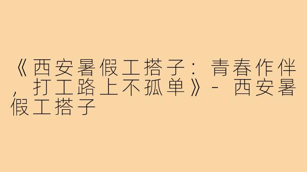 《西安暑假工搭子：青春作伴，打工路上不孤单》-西安暑假工搭子