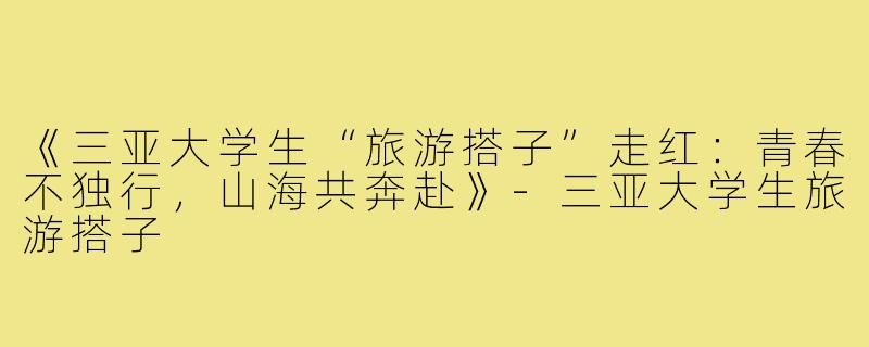 《三亚大学生“旅游搭子”走红：青春不独行，山海共奔赴》-三亚大学生旅游搭子