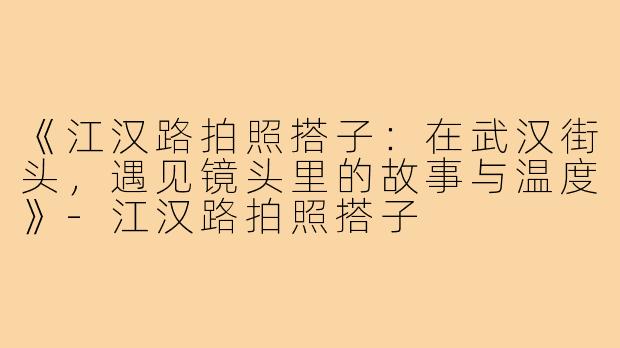 《江汉路拍照搭子：在武汉街头，遇见镜头里的故事与温度》-江汉路拍照搭子