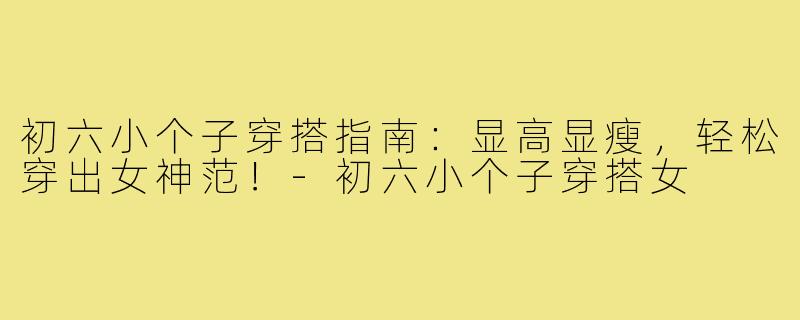 初六小个子穿搭指南:显高显瘦,轻松穿出女神范!-初六小个子穿搭女