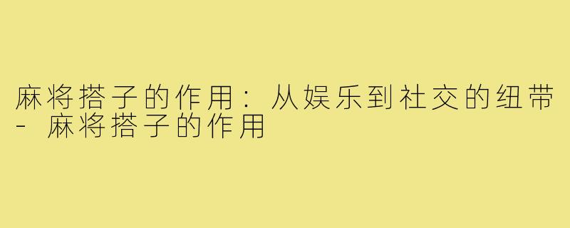 麻将搭子的作用:从娱乐到社交的纽带-麻将搭子的作用