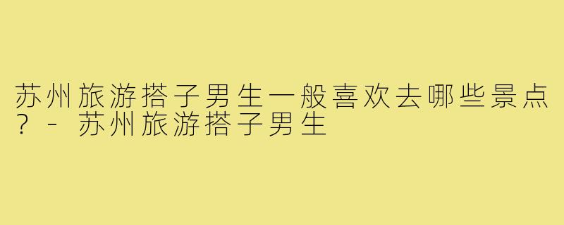 苏州旅游搭子男生一般喜欢去哪些景点?-苏州旅游搭子男生