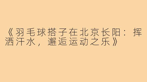 《羽毛球搭子在北京长阳：挥洒汗水，邂逅运动之乐》