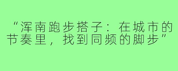 “浑南跑步搭子:在城市的节奏里,找到同频的脚步”