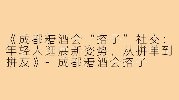 《成都糖酒会“搭子”社交：年轻人逛展新姿势，从拼单到拼友》-成都糖酒会搭子