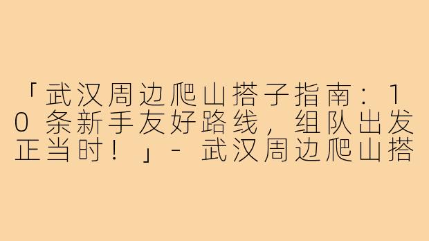「武汉周边爬山搭子指南:10条新手友好路线,组队出发正当时!」-武汉周边爬山搭子