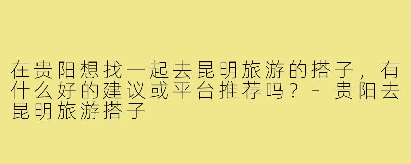在贵阳想找一起去昆明旅游的搭子，有什么好的建议或平台推荐吗？