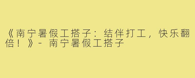 《南宁暑假工搭子:结伴打工,快乐翻倍!》-南宁暑假工搭子
