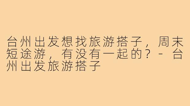 台州出发想找旅游搭子，周末短途游，有没有一起的？-台州出发旅游搭子