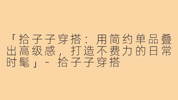 「拾子子穿搭:用简约单品叠出高级感,打造不费力的日常时髦」-拾子子穿搭
