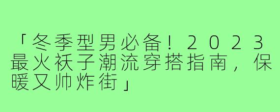 「冬季型男必备！2023最火袄子潮流穿搭指南，保暖又帅炸街」