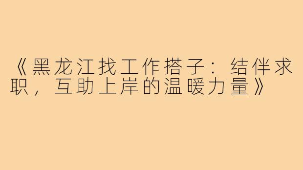 《黑龙江找工作搭子：结伴求职，互助上岸的温暖力量》