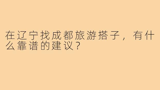在辽宁找成都旅游搭子,有什么靠谱的建议?