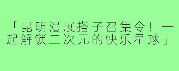 「昆明漫展搭子召集令！一起解锁二次元的快乐星球」