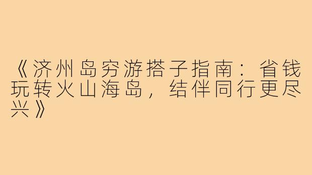 《济州岛穷游搭子指南：省钱玩转火山海岛，结伴同行更尽兴》