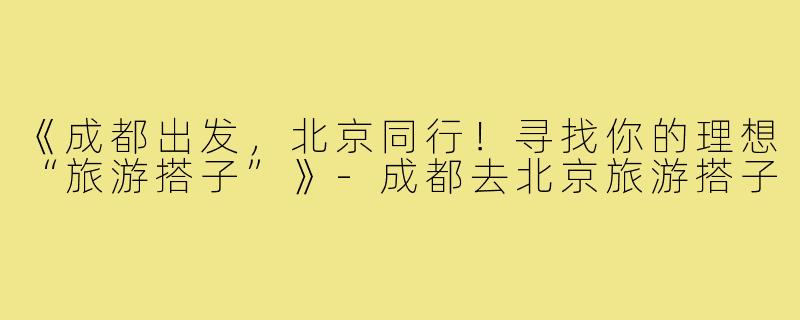 《成都出发，北京同行！寻找你的理想“旅游搭子”》-成都去北京旅游搭子