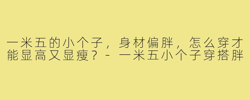一米五的小个子，身材偏胖，怎么穿才能显高又显瘦？-一米五小个子穿搭胖