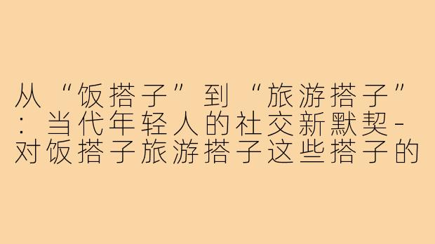 从“饭搭子”到“旅游搭子”：当代年轻人的社交新默契-对饭搭子旅游搭子这些搭子的看法