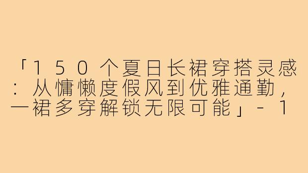 「150个夏日长裙穿搭灵感：从慵懒度假风到优雅通勤，一裙多穿解锁无限可能」-150个子穿搭长裙