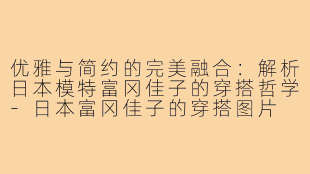 优雅与简约的完美融合:解析日本模特富冈佳子的穿搭哲学-日本富冈佳子的穿搭图片