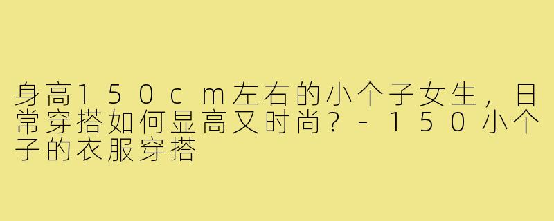 身高150cm左右的小个子女生,日常穿搭如何显高又时尚?-150小个子的衣服穿搭