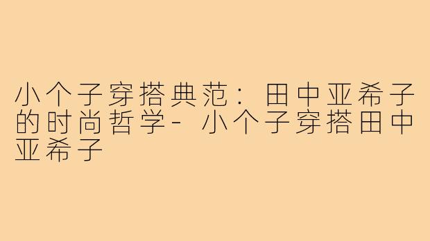小个子穿搭典范：田中亚希子的时尚哲学-小个子穿搭田中亚希子
