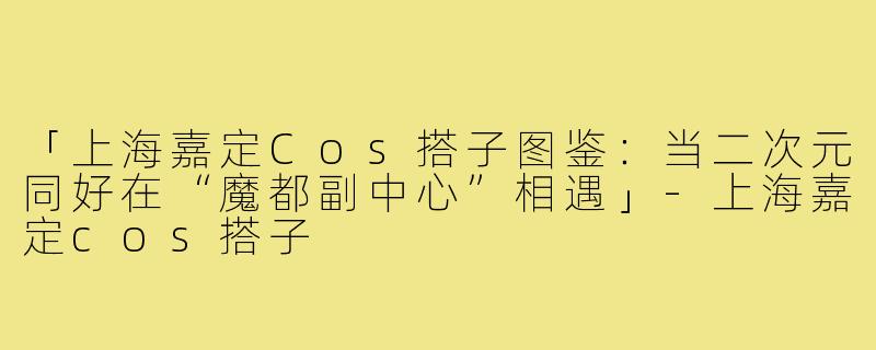 「上海嘉定Cos搭子图鉴：当二次元同好在“魔都副中心”相遇」-上海嘉定cos搭子