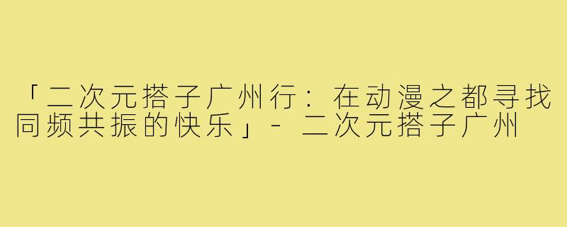 「二次元搭子广州行：在动漫之都寻找同频共振的快乐」-二次元搭子广州