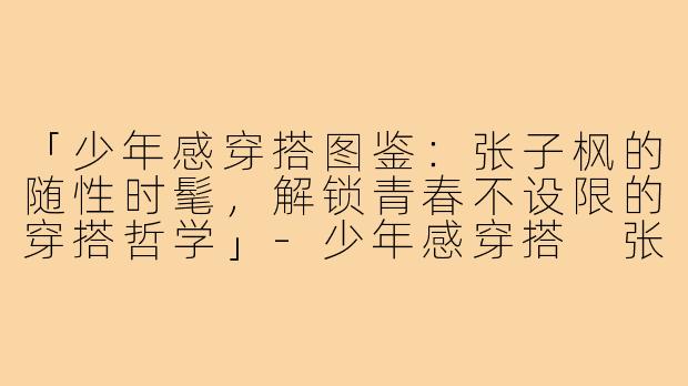 「少年感穿搭图鉴：张子枫的随性时髦，解锁青春不设限的穿搭哲学」-少年感穿搭 张子枫图片