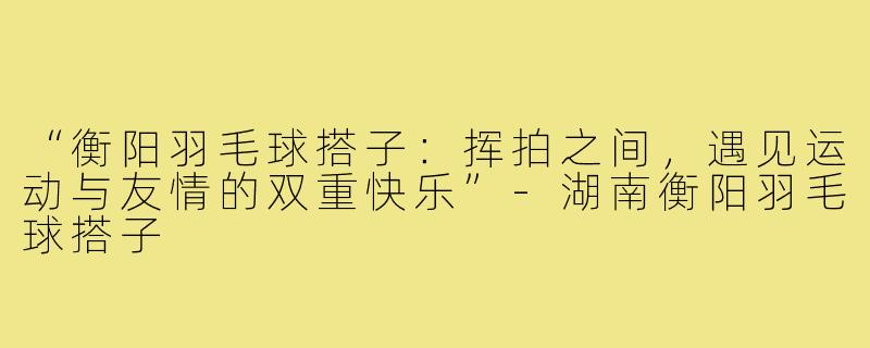 “衡阳羽毛球搭子:挥拍之间,遇见运动与友情的双重快乐”-湖南衡阳羽毛球搭子