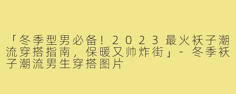 「冬季型男必备！2023最火袄子潮流穿搭指南，保暖又帅炸街」-冬季袄子潮流男生穿搭图片