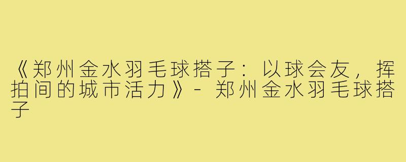 《郑州金水羽毛球搭子：以球会友，挥拍间的城市活力》-郑州金水羽毛球搭子