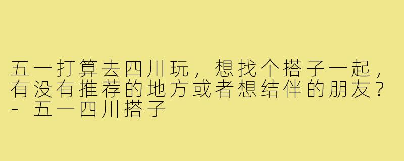 五一打算去四川玩，想找个搭子一起，有没有推荐的地方或者想结伴的朋友？-五一四川搭子