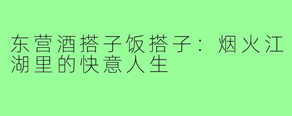 东营酒搭子饭搭子:烟火江湖里的快意人生