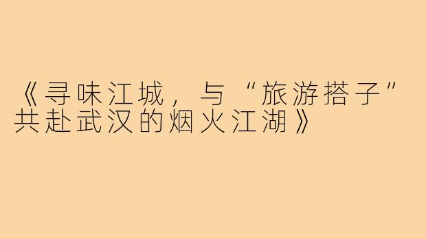 《寻味江城，与“旅游搭子”共赴武汉的烟火江湖》