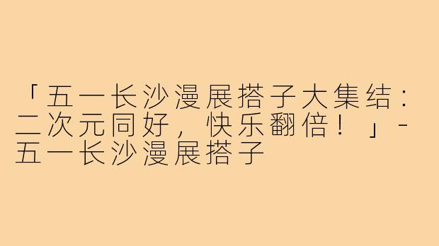 「五一长沙漫展搭子大集结：二次元同好，快乐翻倍！」-五一长沙漫展搭子