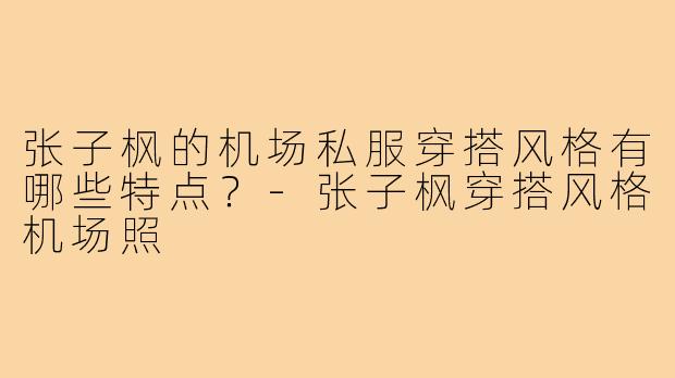 张子枫的机场私服穿搭风格有哪些特点?-张子枫穿搭风格机场照